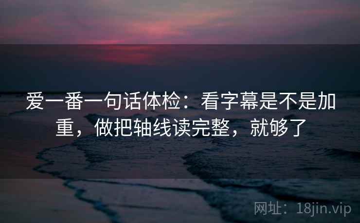 爱一番一句话体检：看字幕是不是加重，做把轴线读完整，就够了