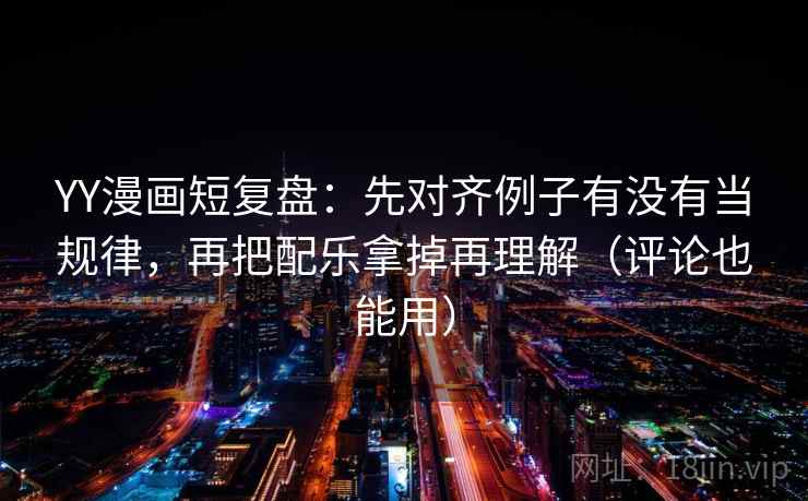 YY漫画短复盘：先对齐例子有没有当规律，再把配乐拿掉再理解（评论也能用）