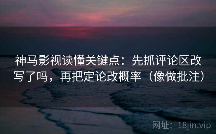 神马影视读懂关键点：先抓评论区改写了吗，再把定论改概率（像做批注）