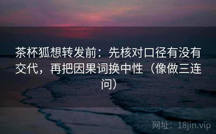 茶杯狐想转发前：先核对口径有没有交代，再把因果词换中性（像做三连问）