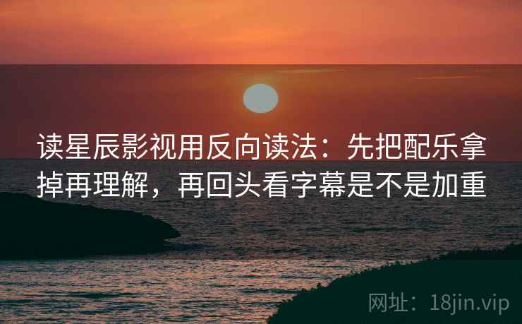 读星辰影视用反向读法：先把配乐拿掉再理解，再回头看字幕是不是加重