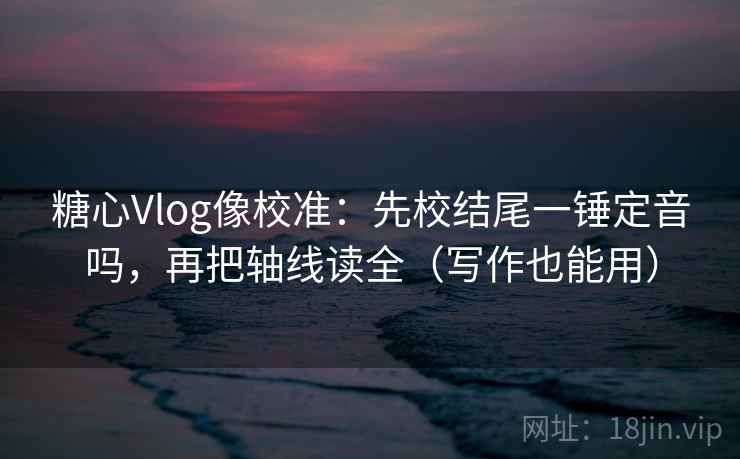 糖心Vlog像校准：先校结尾一锤定音吗，再把轴线读全（写作也能用）