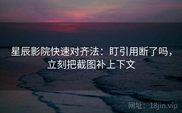 星辰影院快速对齐法：盯引用断了吗，立刻把截图补上下文