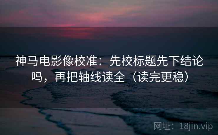 神马电影像校准：先校标题先下结论吗，再把轴线读全（读完更稳）