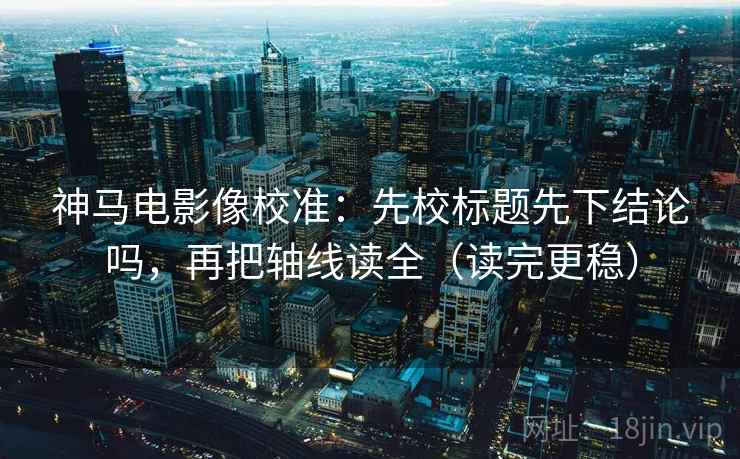 神马电影像校准：先校标题先下结论吗，再把轴线读全（读完更稳）