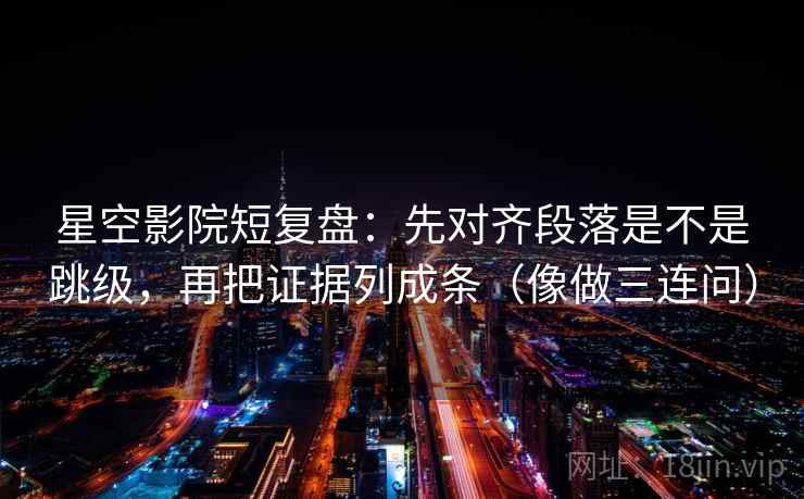 星空影院短复盘：先对齐段落是不是跳级，再把证据列成条（像做三连问）