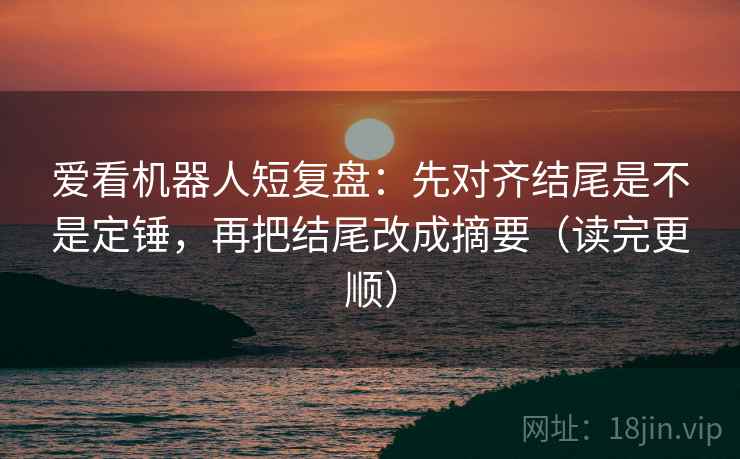 爱看机器人短复盘：先对齐结尾是不是定锤，再把结尾改成摘要（读完更顺）