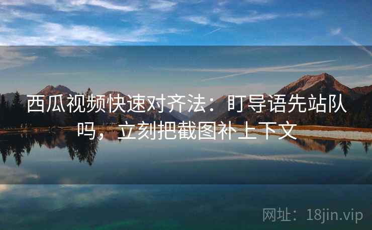 西瓜视频快速对齐法：盯导语先站队吗，立刻把截图补上下文