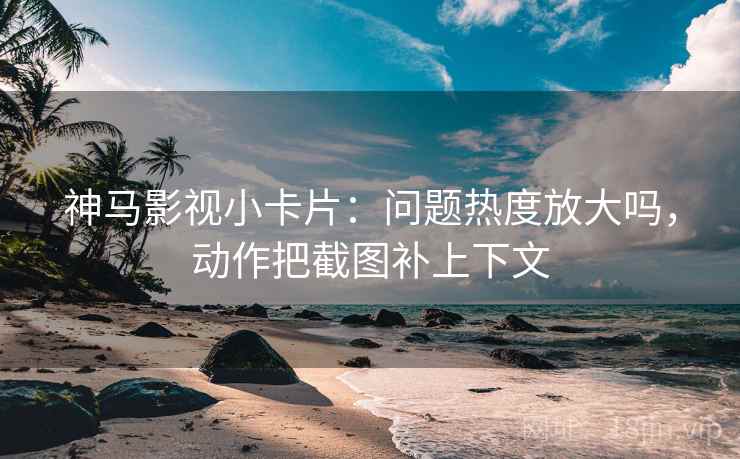 神马影视小卡片：问题热度放大吗，动作把截图补上下文