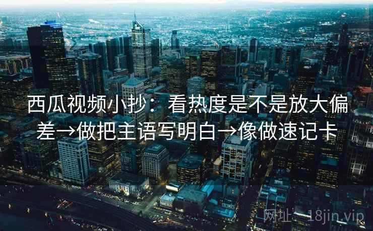 西瓜视频小抄：看热度是不是放大偏差→做把主语写明白→像做速记卡