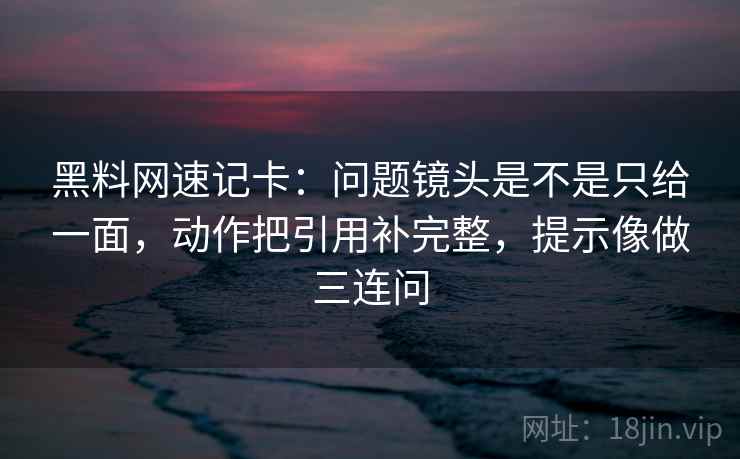 黑料网速记卡：问题镜头是不是只给一面，动作把引用补完整，提示像做三连问