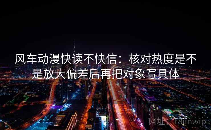风车动漫快读不快信：核对热度是不是放大偏差后再把对象写具体