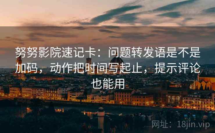 努努影院速记卡：问题转发语是不是加码，动作把时间写起止，提示评论也能用