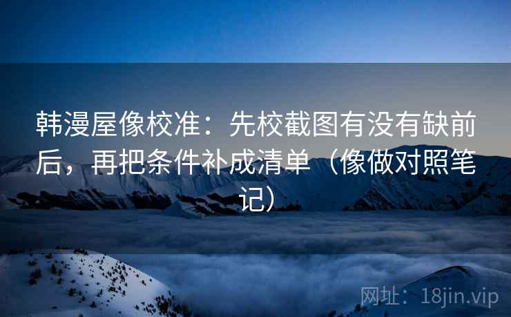 韩漫屋像校准：先校截图有没有缺前后，再把条件补成清单（像做对照笔记）