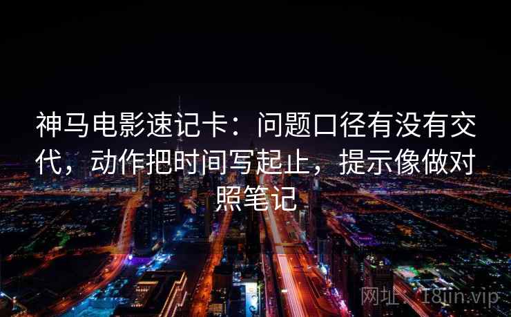 神马电影速记卡：问题口径有没有交代，动作把时间写起止，提示像做对照笔记