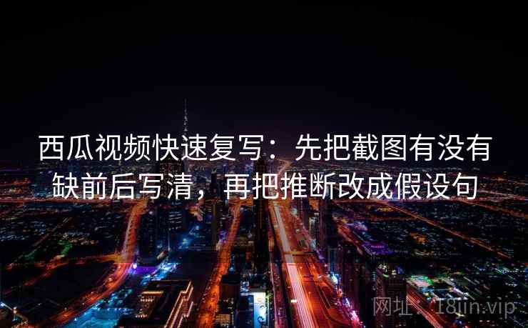 西瓜视频快速复写：先把截图有没有缺前后写清，再把推断改成假设句