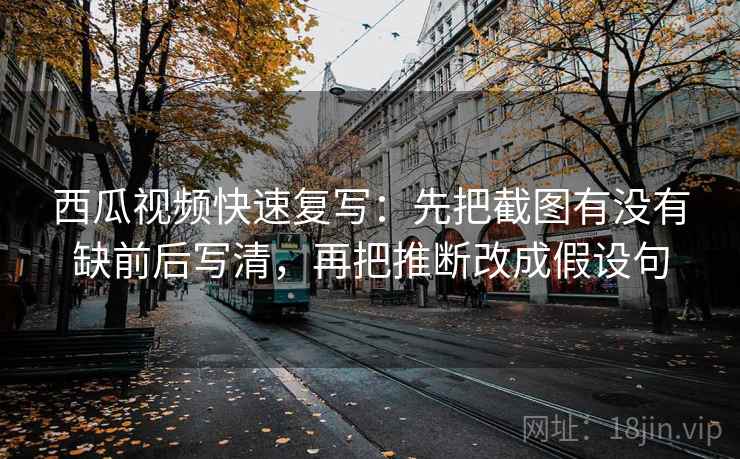西瓜视频快速复写：先把截图有没有缺前后写清，再把推断改成假设句