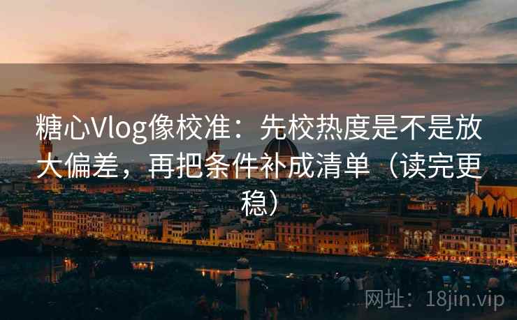 糖心Vlog像校准：先校热度是不是放大偏差，再把条件补成清单（读完更稳）