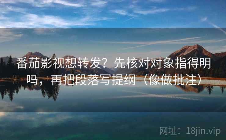 番茄影视想转发？先核对对象指得明吗，再把段落写提纲（像做批注）