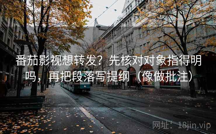 番茄影视想转发？先核对对象指得明吗，再把段落写提纲（像做批注）