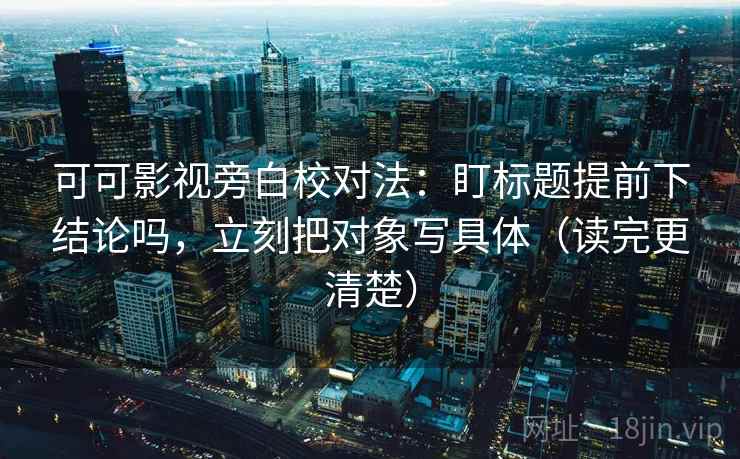 可可影视旁白校对法：盯标题提前下结论吗，立刻把对象写具体（读完更清楚）
