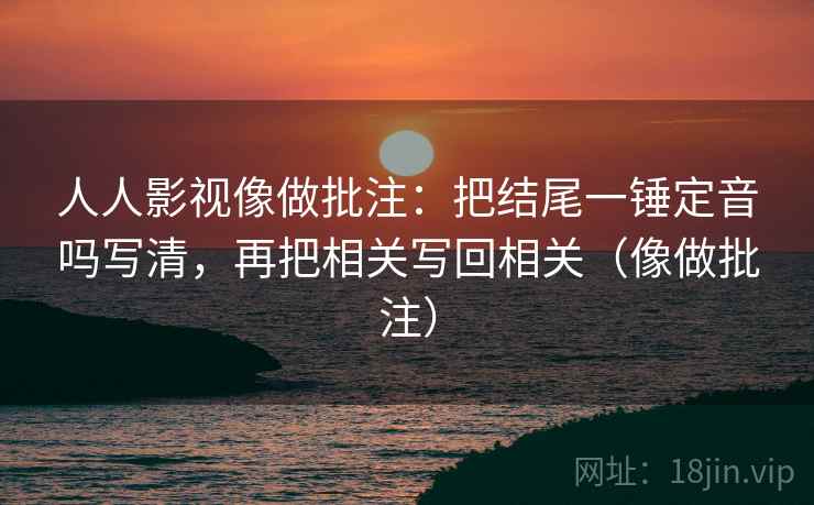 人人影视像做批注：把结尾一锤定音吗写清，再把相关写回相关（像做批注）