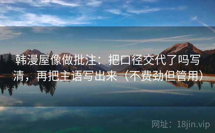 韩漫屋像做批注：把口径交代了吗写清，再把主语写出来（不费劲但管用）