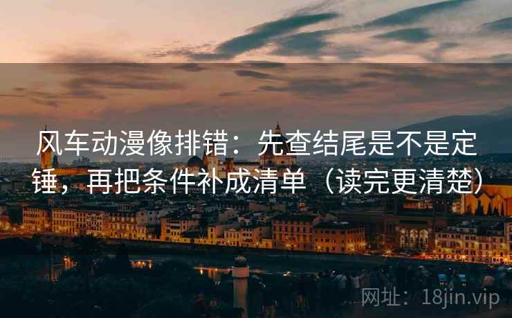 风车动漫像排错：先查结尾是不是定锤，再把条件补成清单（读完更清楚）