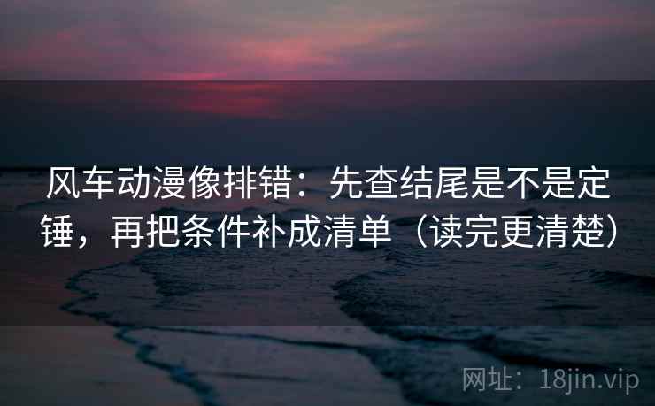 风车动漫像排错：先查结尾是不是定锤，再把条件补成清单（读完更清楚）