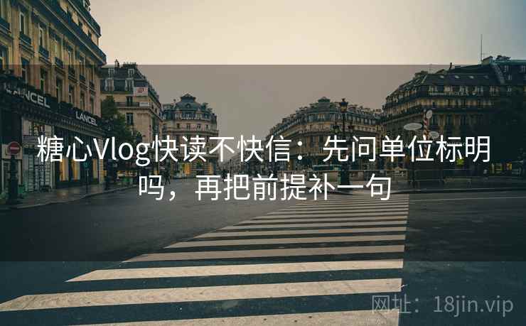 糖心Vlog快读不快信：先问单位标明吗，再把前提补一句