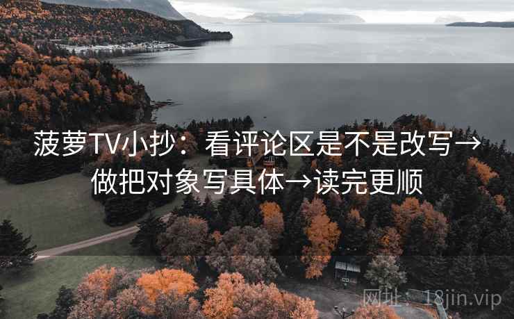 菠萝TV小抄：看评论区是不是改写→做把对象写具体→读完更顺