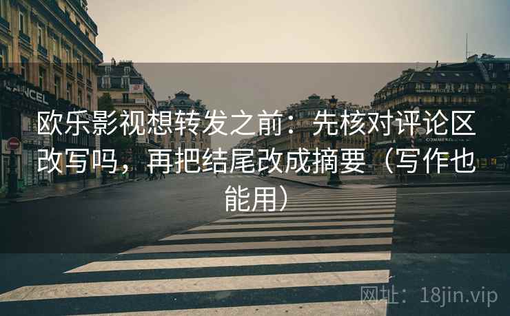 欧乐影视想转发之前：先核对评论区改写吗，再把结尾改成摘要（写作也能用）