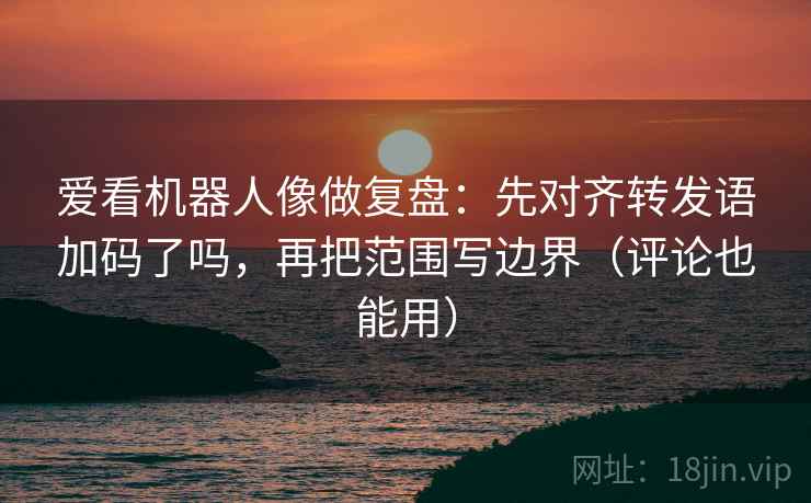 爱看机器人像做复盘：先对齐转发语加码了吗，再把范围写边界（评论也能用）