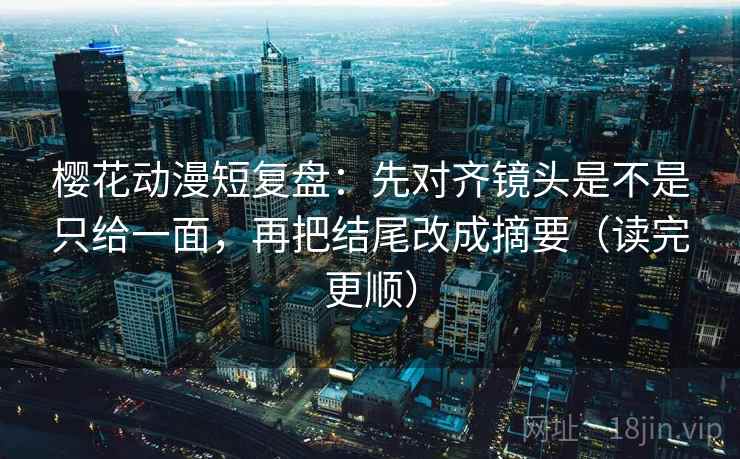 樱花动漫短复盘：先对齐镜头是不是只给一面，再把结尾改成摘要（读完更顺）