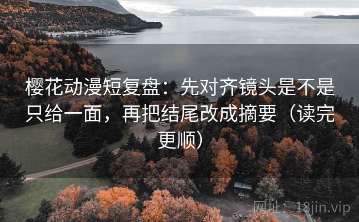 樱花动漫短复盘：先对齐镜头是不是只给一面，再把结尾改成摘要（读完更顺）