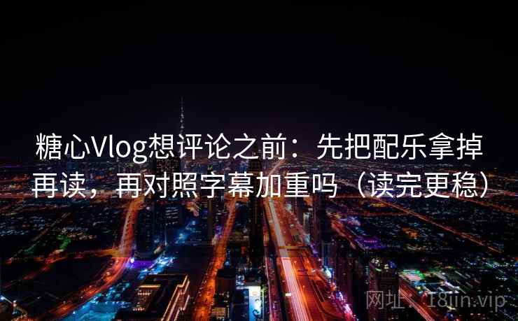 糖心Vlog想评论之前：先把配乐拿掉再读，再对照字幕加重吗（读完更稳）