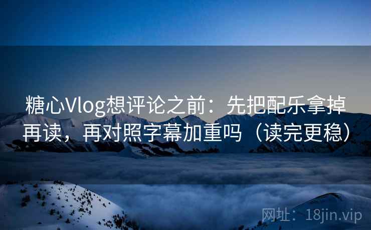 糖心Vlog想评论之前：先把配乐拿掉再读，再对照字幕加重吗（读完更稳）