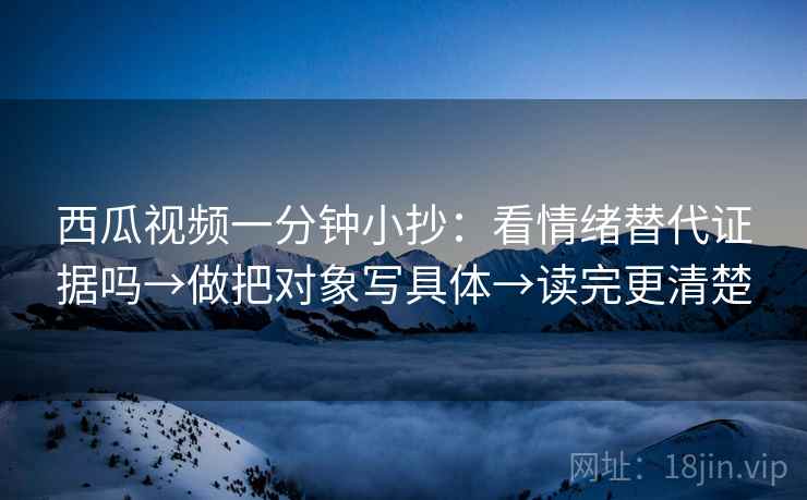 西瓜视频一分钟小抄：看情绪替代证据吗→做把对象写具体→读完更清楚