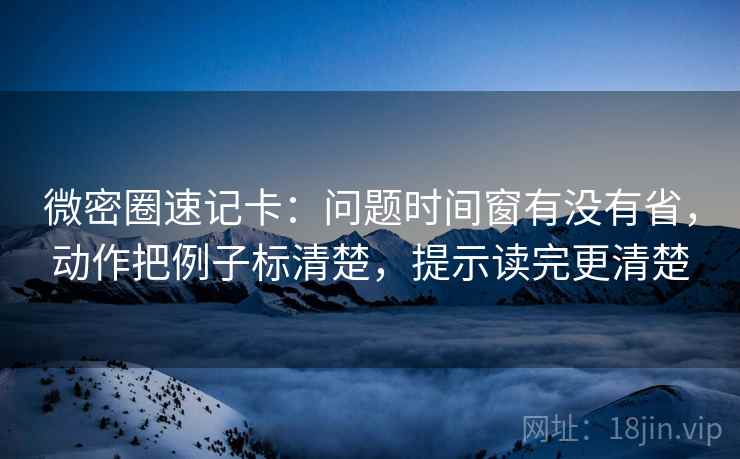 微密圈速记卡：问题时间窗有没有省，动作把例子标清楚，提示读完更清楚